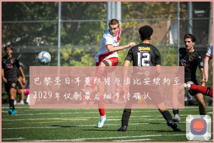 巴黎圣日耳曼即将与法比安续约至2029年仅剩最后细节待确认
