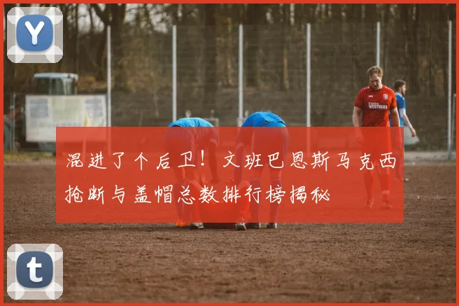 混进了个后卫！文班巴恩斯马克西抢断与盖帽总数排行榜揭秘