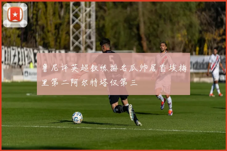 鲁尼评英超教练排名瓜帅居首埃梅里第二阿尔特塔仅第三