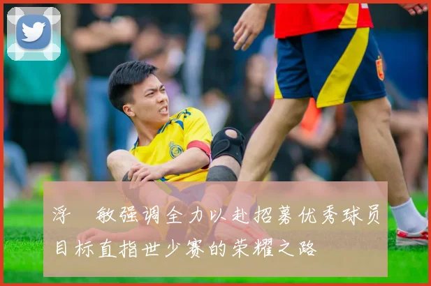 浮嶋敏强调全力以赴招募优秀球员目标直指世少赛的荣耀之路