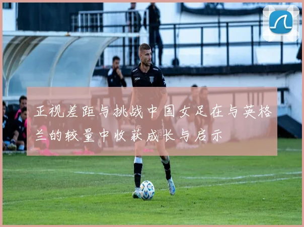 正视差距与挑战中国女足在与英格兰的较量中收获成长与启示