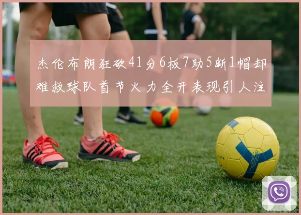 杰伦布朗狂砍41分6板7助5断1帽却难救球队首节火力全开表现引人注目