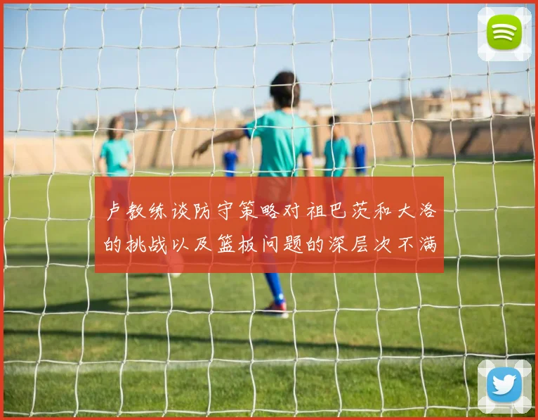 卢教练谈防守策略对祖巴茨和大洛的挑战以及篮板问题的深层次不满