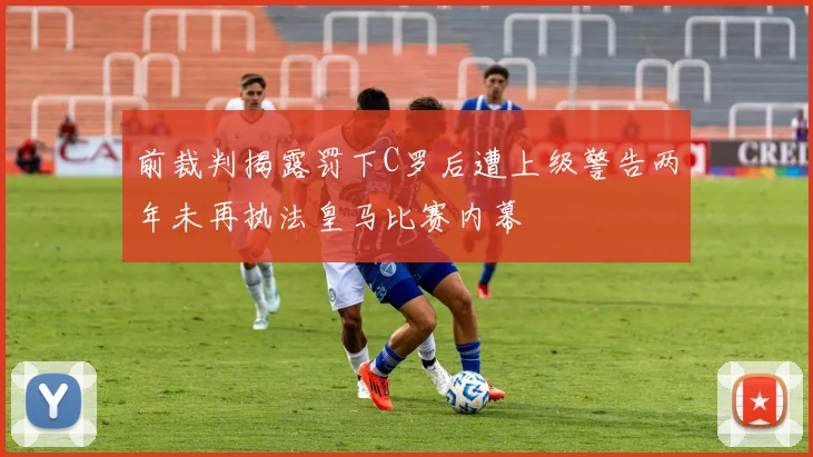 前裁判揭露罚下C罗后遭上级警告两年未再执法皇马比赛内幕