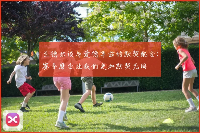 兰德尔谈与爱德华兹的默契配合：赛季磨合让我们更加默契无间