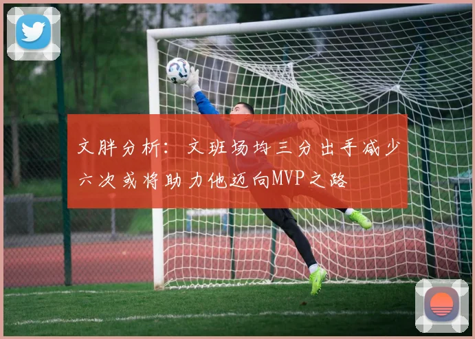文胖分析：文班场均三分出手减少六次或将助力他迈向MVP之路