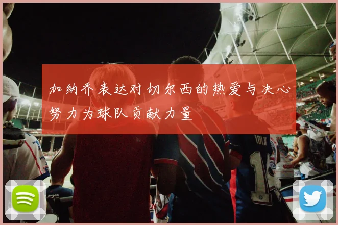 加纳乔表达对切尔西的热爱与决心努力为球队贡献力量