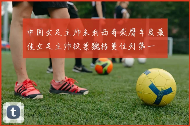 中国女足主帅米利西奇荣膺年度最佳女足主帅投票魏格曼位列第一