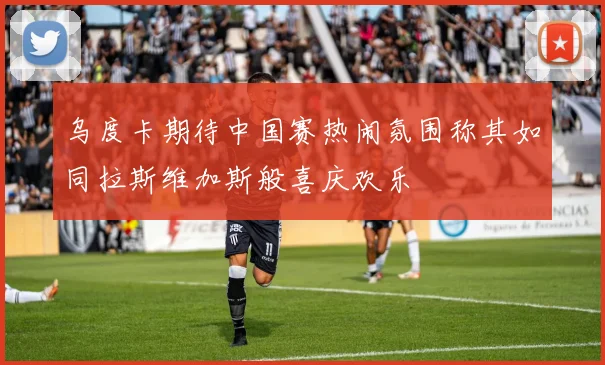 乌度卡期待中国赛热闹氛围称其如同拉斯维加斯般喜庆欢乐