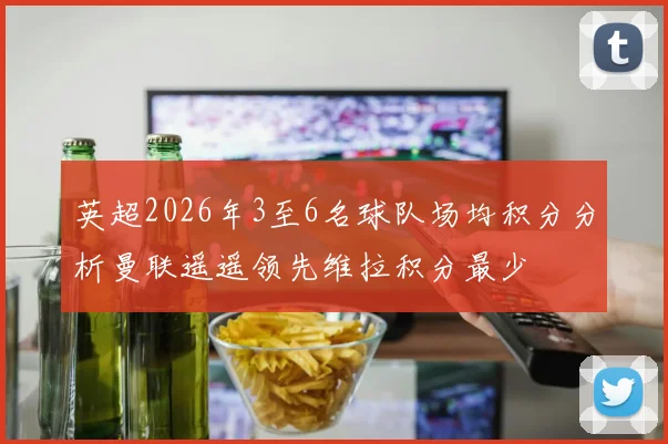 英超2026年3至6名球队场均积分分析曼联遥遥领先维拉积分最少