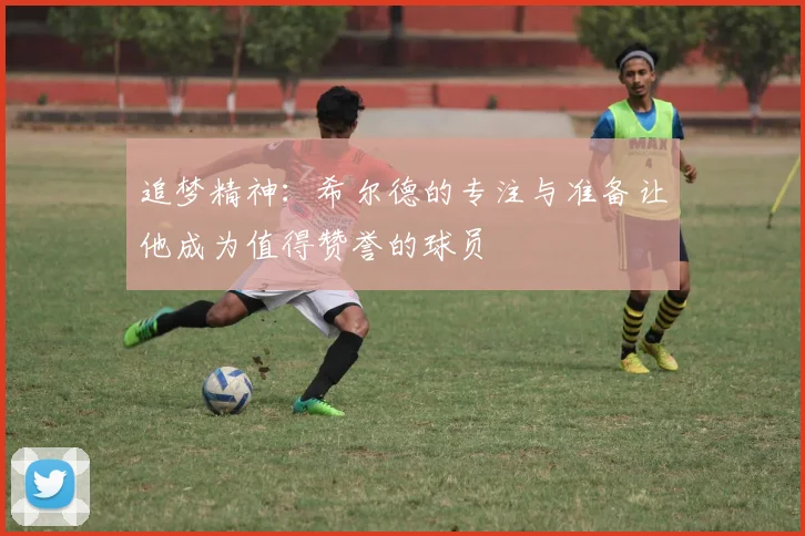 追梦精神：希尔德的专注与准备让他成为值得赞誉的球员