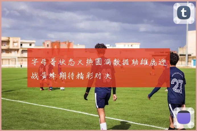 字母哥状态火热圆满数据助雄鹿迎战黄蜂期待精彩对决