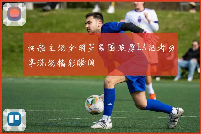 快船主场全明星氛围浓厚LA记者分享现场精彩瞬间