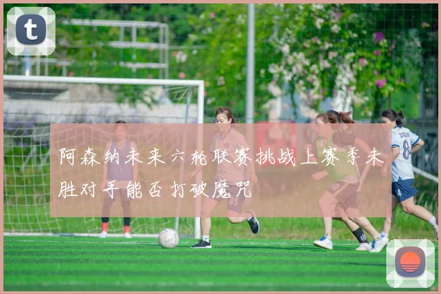阿森纳未来六轮联赛挑战上赛季未胜对手能否打破魔咒