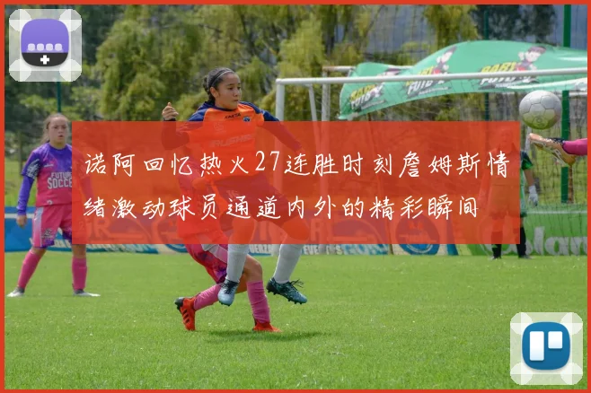 诺阿回忆热火27连胜时刻詹姆斯情绪激动球员通道内外的精彩瞬间
