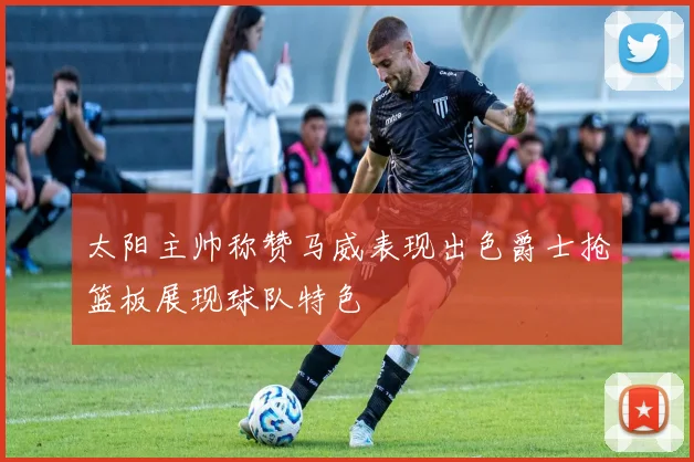 太阳主帅称赞马威表现出色爵士抢篮板展现球队特色