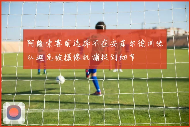 阿隆索赛前选择不在安菲尔德训练以避免被摄像机捕捉到细节