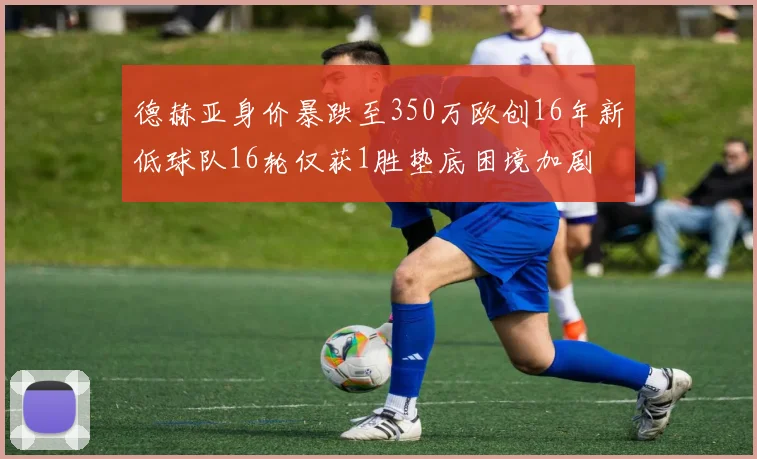 德赫亚身价暴跌至350万欧创16年新低球队16轮仅获1胜垫底困境加剧