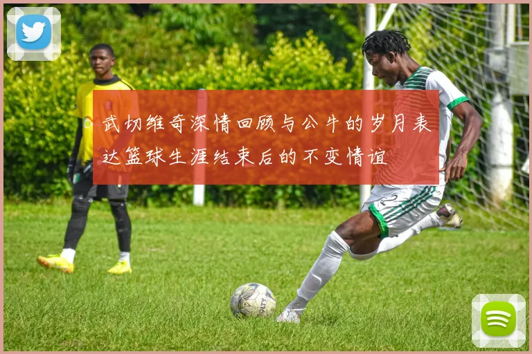 武切维奇深情回顾与公牛的岁月表达篮球生涯结束后的不变情谊